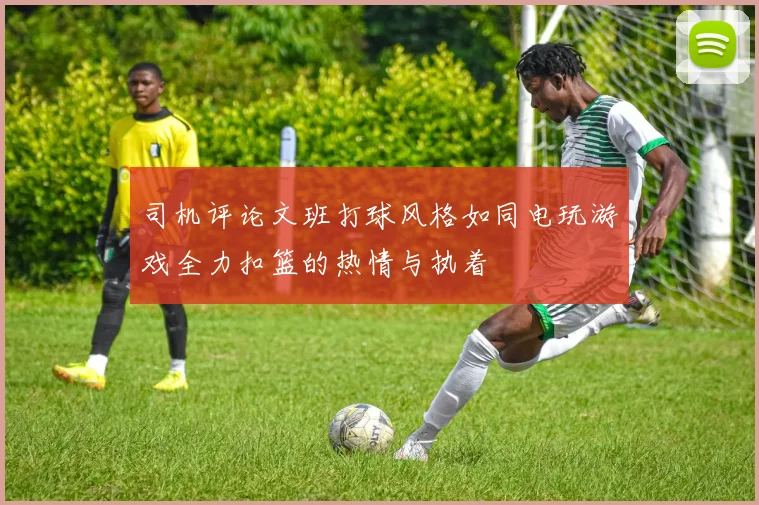 司机评论文班打球风格如同电玩游戏全力扣篮的热情与执着