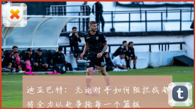 迪亚巴特：无论对手如何阻拦我都将全力以赴争抢每一个篮板