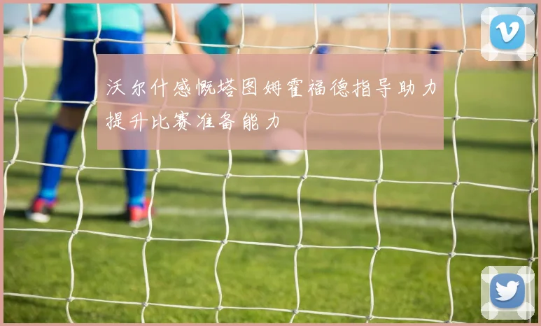 沃尔什感慨塔图姆霍福德指导助力提升比赛准备能力
