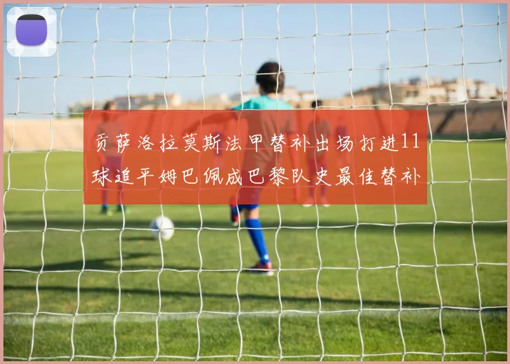 贡萨洛拉莫斯法甲替补出场打进11球追平姆巴佩成巴黎队史最佳替补射手