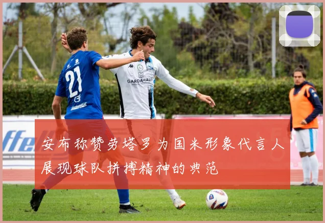 安布称赞劳塔罗为国米形象代言人展现球队拼搏精神的典范