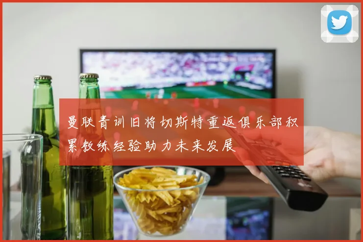 曼联青训旧将切斯特重返俱乐部积累教练经验助力未来发展