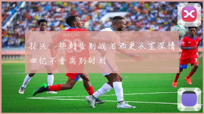 孙兴慜热刺告别战泪洒更衣室深情回忆不舍离别时刻