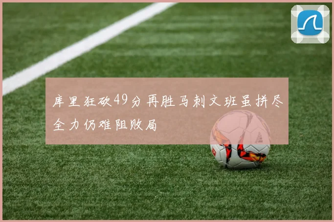 库里狂砍49分再胜马刺文班虽拼尽全力仍难阻败局