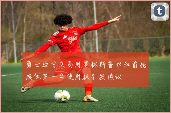 勇士血亏交易用罗林斯普尔和首轮换保罗一年使用权引发热议