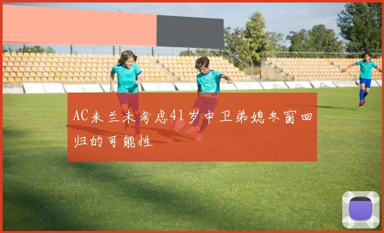 AC米兰未考虑41岁中卫弟媳冬窗回归的可能性