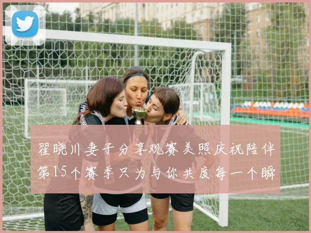翟晓川妻子分享观赛美照庆祝陪伴第15个赛季只为与你共度每一个瞬间