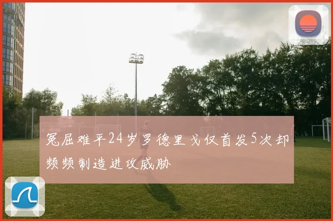 冤屈难平24岁罗德里戈仅首发5次却频频制造进攻威胁
