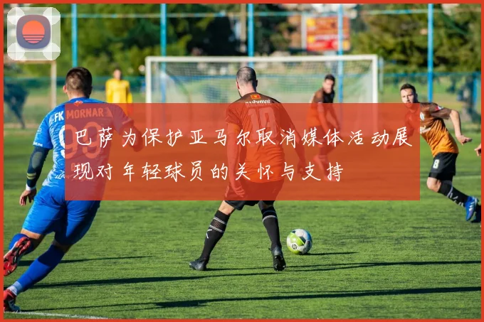 巴萨为保护亚马尔取消媒体活动展现对年轻球员的关怀与支持