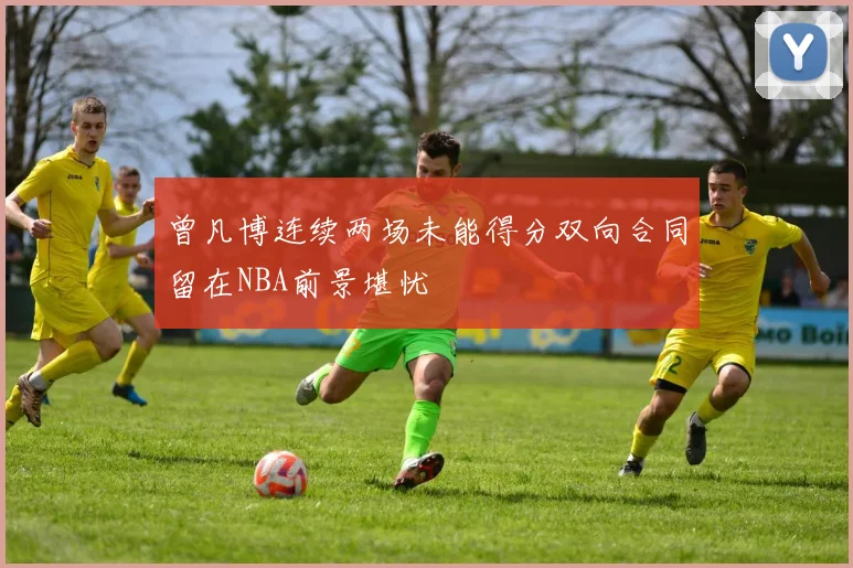 曾凡博连续两场未能得分双向合同留在NBA前景堪忧