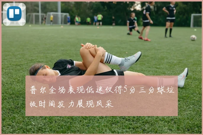 普尔全场表现低迷仅得5分三分球垃圾时间发力展现风采