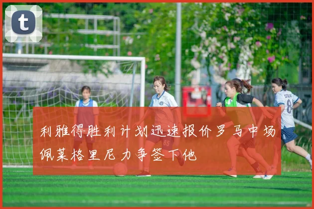 利雅得胜利计划迅速报价罗马中场佩莱格里尼力争签下他