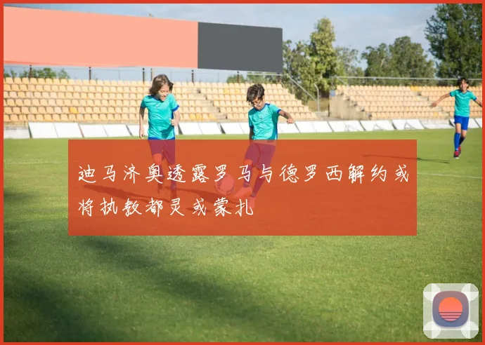 迪马济奥透露罗马与德罗西解约或将执教都灵或蒙扎