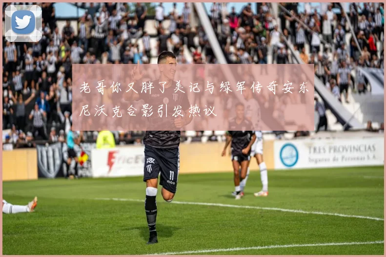 老哥你又胖了美记与绿军传奇安东尼沃克合影引发热议
