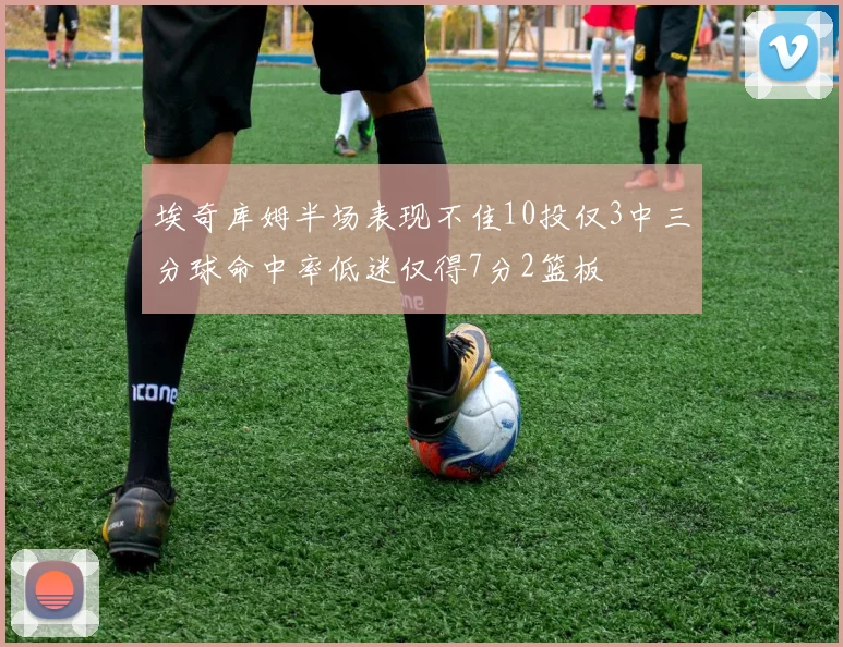 埃奇库姆半场表现不佳10投仅3中三分球命中率低迷仅得7分2篮板