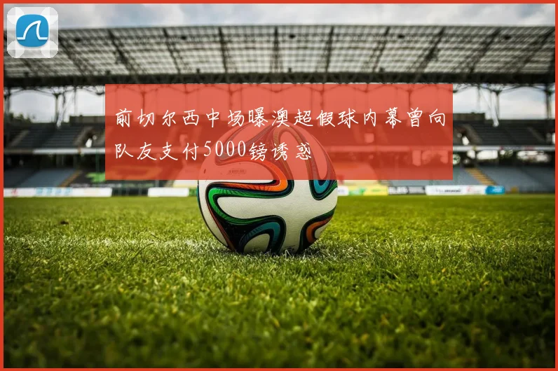 前切尔西中场曝澳超假球内幕曾向队友支付5000镑诱惑
