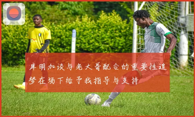 库明加谈与老大哥配合的重要性追梦在场下给予我指导与支持