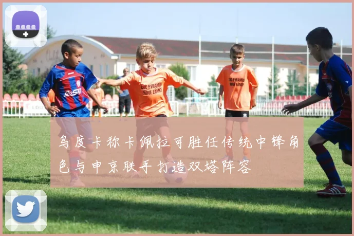 乌度卡称卡佩拉可胜任传统中锋角色与申京联手打造双塔阵容