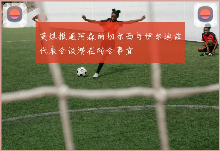 英媒报道阿森纳切尔西与伊尔迪兹代表会谈潜在转会事宜
